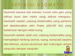 Geometri berasal dari bahasa Yunani yaitu geo yang
artinya bumi dan metro yang artinya mengukur.
Geometri adalah cabang Matematika yang pertama
kali diperkenalkan oleh Thales (624-547 SM) yang
berkenaan dengan relasi ruang.

Geometri adalah salah satu cabang Matematika yang
mempelajari tentang bentuk, ruang, komposisi beserta
sifat-sifatnya, ukuran-ukurannya dan hubungan antara
yang satu dengan yang lain.
                                              Home
 