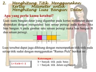 Apa yang perlu kamu ketahui?
Luas suatu bangun datar yang digambar pada kertas millimeter dapat
ditentukan dengan mengetahui luas setiap persegi pada kertas. Jika
luas bangun A pada gambar satu satuan persegi maka luas bangun B
dua satuan persegi.

                          A        B



Luas tersebut dapat juga dihitung dengan menempatkan titik-titik pada
setiap titik sudut dengan menggunakan “Rumus Pick” berikut ini :

                          Keterangan :
                          b = banyak titik pada batas
      L=½xb+i-1
                          i = banyak titik dalam segibanyak
 