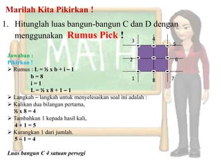 Marilah Kita Pikirkan !
1. Hitunglah luas bangun-bangun C dan D dengan
   menggunakan Rumus Pick ! 3           4
                                                               5

 Jawaban :
                                                  2                6
 Pikirkan !
  Rumus : L = ½ x b + i – 1
          b=8                                      1           7
                                                           8
          i=1
          L= ½x8 + 1 – 1                                   C
  Langkah – langkah untuk menyelesaikan soal ini adalah :
  Kalikan dua bilangan pertama,
   ½x8=4
  Tambahkan 1 kepada hasil kali,
    4+1=5
  Kurangkan 1 dari jumlah.
    5–1=4

 Luas bangun C 4 satuan persegi
 