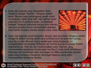 v Suatu lagi lagenda yang mengaitkan Pesta 
Tanglung dengan Taoisme. Tianguan adalah 
dewa Taoisme yang bertanggung jawab untuk 
menentukan nasib yang baik. Hari jadinya jatuh 
pada hari ke-15 pertama bulan. Ia dikatakan 
bahawa Tianguan menyukai semua jenis hiburan, 
jadi para pengikut harus menyediakan pelbagai 
jenis aktiviti sewaktu mereka berdoa untuk nasib. 
v 
Suatu lagi lagenda umum berkaitan dengan asal-usul Pesta Tanglung adalah 
mengenai seekor burung cantik yang terbang turun ke bumi dari syurga, 
yang diburu dan dibunuh orang sesetengah orang kampung. Ini 
mengakibatkan kemarahan Maharaja Jed kerana burung itu adalah haiwan 
kegemarannya. Oleh itu, dia merancangkan suatu ribut api yang 
memusnahkan kampung mereka pada hari ke-15 lunar. Anak perempuan 
Maharaja Jed mendengar akan rancangan itu telah memberikan amaran 
pada orang kampung mengenai rancangan bapanya yang mahu 
memusnahkan kampung mereka. 
 