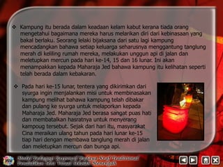 v Kampung itu berada dalam keadaan kelam kabut kerana tiada orang 
mengetahui bagaimana mereka harus melarikan diri dari kebinasaan yang 
bakal berlaku. Seorang lelaki bijaksana dari satu lagi kampung 
mencadangkan bahawa setiap keluarga seharusnya menggantung tanglung 
merah di keliling rumah mereka, melakukan unggun api di jalan dan 
meletupkan mercun pada hari ke-14, 15 dan 16 lunar. Ini akan 
menampakkan kepada Maharaja Jed bahawa kampung itu kelihatan seperti 
telah berada dalam kebakaran. 
v Pada hari ke-15 lunar, tentera yang dikirimkan dari 
syurga ingin menjalankan misi untuk membinasakan 
kampung melihat bahawa kampung telah dibakar 
dan pulang ke syurga untuk melaporkan kepada 
Maharaja Jed. Maharaja Jed berasa sangat puas hati 
dan membatalkan hasratnya untuk menyerang 
kampoug tersebut. Sejak dari hari itu, masyarakat 
Cina meraikan ulang tahun pada hari lunar ke-15 
tiap hari dengan membawa tanglung merah di jalan 
dan meletupkan mercun dan bunga api. 
 