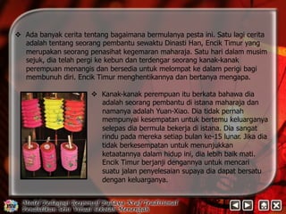 v Ada banyak cerita tentang bagaimana bermulanya pesta ini. Satu lagi cerita 
adalah tentang seorang pembantu sewaktu Dinasti Han, Encik Timur yang 
merupakan seorang penasihat kegemaran maharaja. Satu hari dalam musim 
sejuk, dia telah pergi ke kebun dan terdengar seorang kanak-kanak 
perempuan menangis dan bersedia untuk melompat ke dalam perigi bagi 
membunuh diri. Encik Timur menghentikannya dan bertanya mengapa. 
v Kanak-kanak perempuan itu berkata bahawa dia 
adalah seorang pembantu di istana maharaja dan 
namanya adalah Yuan-Xiao. Dia tidak pernah 
mempunyai kesempatan untuk bertemu keluarganya 
selepas dia bermula bekerja di istana. Dia sangat 
rindu pada mereka setiap bulan ke-15 lunar. Jika dia 
tidak berkesempatan untuk menunjukkan 
ketaatannya dalam hidup ini, dia lebih baik mati. 
Encik Timur berjanji dengannya untuk mencari 
suatu jalan penyelesaian supaya dia dapat bersatu 
dengan keluarganya. 
 