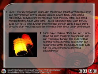 v Encik Timur meninggalkan istana dan mendirikan sebuah gerai tengok nasib 
dan menyamarkan dirinya sebagai seorang tukang telek. Oleh kerana 
reputasinya, banyak orang menanyakan nasib mereka. Tetapi tiap orang 
mendapatkan ramalan yang sama - suatu kebakaran besar akan berlaku 
pada hari ke-15 lunar. Khabar angin tersebar dengan cepat. Setiap orang 
bimbang akan masa hadapan dan meminta Encik Timur untuk pertolongan. 
v Encik Timur berkata, “Pada hari ke-15 lunar, 
Dewa Api akan mengirim seorang pari-pari 
dan membakar bandar. Jika anda melihat 
seorang wanita memakai baju merah dan 
seluar hijau sambil menunggang kuda pada 
hari itu, anda seharusnya meminta 
dikasihaninya.” 
 