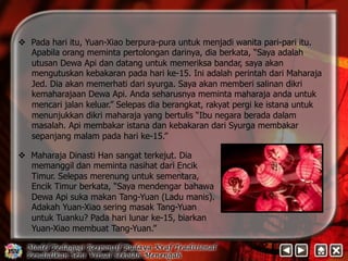 v Pada hari itu, Yuan-Xiao berpura-pura untuk menjadi wanita pari-pari itu. 
Apabila orang meminta pertolongan darinya, dia berkata, “Saya adalah 
utusan Dewa Api dan datang untuk memeriksa bandar, saya akan 
mengutuskan kebakaran pada hari ke-15. Ini adalah perintah dari Maharaja 
Jed. Dia akan memerhati dari syurga. Saya akan memberi salinan dikri 
kemaharajaan Dewa Api. Anda seharusnya meminta maharaja anda untuk 
mencari jalan keluar.” Selepas dia berangkat, rakyat pergi ke istana untuk 
menunjukkan dikri maharaja yang bertulis “Ibu negara berada dalam 
masalah. Api membakar istana dan kebakaran dari Syurga membakar 
sepanjang malam pada hari ke-15.” 
v Maharaja Dinasti Han sangat terkejut. Dia 
memanggil dan meminta nasihat dari Encik 
Timur. Selepas merenung untuk sementara, 
Encik Timur berkata, “Saya mendengar bahawa 
Dewa Api suka makan Tang-Yuan (Ladu manis). 
Adakah Yuan-Xiao sering masak Tang-Yuan 
untuk Tuanku? Pada hari lunar ke-15, biarkan 
Yuan-Xiao membuat Tang-Yuan.” 
 