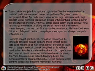 v Tuanku akan menjalankan upacara pujaan dan Tuanku akan memberikan 
perintah pada semua rumah untuk menyediakan Tang-Yuan untuk 
menyembah Dewa Api pada waktu yang sama. Juga, kirimkan suatu lagi 
perintah untuk meminta tiap rumah di kota untuk gantung tanglung merah 
dan meletupkan mercun. Akhirnya, setiap orang dalam istana dan luar kota 
seharusnya membawa tanglung mereka di jalan untuk melihatkan 
hiasan tanglung dan mercun. Jika semua berjalan lancar, Maharaja Jed akan 
ditipukan. Selepas itu setiap orang dapat mencegah kemalangan daripada 
kebakaran itu. 
v Maharaja sangat gembira, lalu mengikuti rancangan itu. 
Tanglung-tanglung berada di mana-mana tempat di ibu 
kota pada malam ke-15 hari lunar. Rakyat berjalan di jalan. 
Mercun tetap membuat banyak bunyi bising. Ia kelihatan 
keseluruhan kota berada dalam kebakaran. Ibu bapa Yuan- 
Xiao pergi ke istana untuk memerhatikan hiasan tanglung, 
dan Yuan-Xiao membuat sebuah tanglung besar dan 
menulis namanya pada tanglung itu. Mereka bersatu secara 
gembira selepas ibu bapanya memanggil namanya. 
 