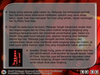 v Setiap orang selamat pada malam itu. Maharaja Jed mempunyai perintah 
baru bahawa rakyat seharusnya melakukan upacara yang sama setiap 
tahun. Sejak Yuan-Xiao memasak Tan-Yuan yang terbaik, rakyat memanggil 
hari itu Pesta Yuan-Xiao. 
v Dinasti Sui pada kurun ke-enam, Maharaja Yangdi menjemput utusan khas 
dari negara-negara lain ke China untuk melihat tanglung-tanglung yang 
bercahaya berwarna-warni dan menikmati persembahan gala. Dalam era 
Dinasti Tang pada kurun ketujuh pula, paparan tanglung akan bertahan 
selama tiga hari. Maharaja juga mengalih perintah berkurung dan 
membenarkan rakyat untuk menikmati pesta tanglung siang dan malam. Ia 
tidak sukar untuk mencari sajak Cina yang menjelaskan babak gembira ini. 
v Sewaktu Dinasti Song, pesta ini diraikan selama lima hari 
dan aktiviti-aktiviti mula tersebar ke banyak bandar besar 
di China. Kaca dan juga jed berwarna digunakan untuk 
membuat tanglung, dengan tokoh-tokoh karektor dari 
cerita rakyat dicat pada tanglung. 
 