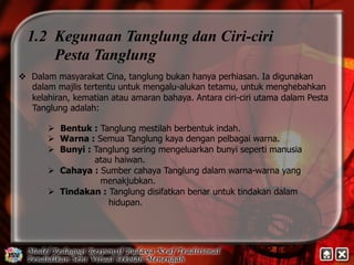 1.2 Kegunaan Tanglung dan Ciri-ciri 
Pesta Tanglung 
v Dalam masyarakat Cina, tanglung bukan hanya perhiasan. Ia digunakan 
dalam majlis tertentu untuk mengalu-alukan tetamu, untuk menghebahkan 
kelahiran, kematian atau amaran bahaya. Antara ciri-ciri utama dalam Pesta 
Tanglung adalah: 
Ø Bentuk : Tanglung mestilah berbentuk indah. 
Ø Warna : Semua Tanglung kaya dengan pelbagai warna. 
Ø Bunyi : Tanglung sering mengeluarkan bunyi seperti manusia 
atau haiwan. 
Ø Cahaya : Sumber cahaya Tanglung dalam warna-warna yang 
menakjubkan. 
Ø Tindakan : Tanglung disifatkan benar untuk tindakan dalam 
hidupan. 
 