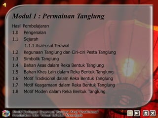 Modul 1 : Permainan Tanglung 
Hasil Pembelajaran 
1.0 Pengenalan 
1.1 Sejarah 
1.1.1 Asal-usul Terawal 
1.2 Kegunaan Tanglung dan Ciri-ciri Pesta Tanglung 
1.3 Simbolik Tanglung 
1.4 Bahan Asas dalam Reka Bentuk Tanglung 
1.5 Bahan Khas Lain dalam Reka Bentuk Tanglung 
1.6 Motif Tradisional dalam Reka Bentuk Tanglung 
1.7 Motif Keagamaan dalam Reka Bentuk Tanglung 
1.8 Motif Moden dalam Reka Bentuk Tanglung 
 