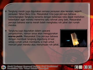 v Tanglung merah juga digunakan semasa perayaan atau keraian, seperti 
perayaan Tahun Baru Cina. Masyarakat Cina juga percaya bahawa 
menerbangkan Tanglung berserta dengan beberapa nota dapat memohon 
keberkatan agar mereka menerima satu rahmat yang baik. Masyarakat 
percaya bahawa warna merah boleh menghalau roh jahat dari rumah 
mereka. 
v Tanglung juga digunakan dalam upacara 
pengebumian, namun ianya akan menggunakan 
warna putih. Masyarakat Cina percaya bahawa 
dengan membuat tanglung digantung di luar 
setiap rumah untuk membantu si mati untuk 
mencari jalan mereka atau menyimpan roh jahat. 
 