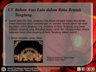 1.5 Bahan Asas Lain dalam Reka Bentuk 
Tanglung 
v Seperti yang kita tahu, tanglung Cina dibuat daripada sutera atau kertas. 
Dalam beberapa tahun kebelakangan ini, semakin banyak bahan lain telah 
digunakan dalam tanglung Cina, terutama di Pesta Tanglung yang besar 
kelihatan tanglung yang dihasilkan begitu cantik dan mengagumkan. Antara 
beberapa bahan khas tanglung di Pesta Tanglung adalah seperti: 
1. Bahan daripada Lampu Neon 
Tanglung berbentuk Istana bahan 
daripada Lampu Neon 
 