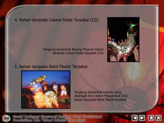 4. Bahan daripada Cakera Padat Terpakai (CD) 
Tanglung berbentuk Burung Phoenix bahan 
daripada Cakera Padat terpakai (CD) 
5. Bahan daripada Botol Plastik Terpakai 
Tanglung berbentuk Haiwan yang 
dipanggil Kirin dalam Masyarakat Cina 
bahan daripada Botol Plastik terpakai 
 