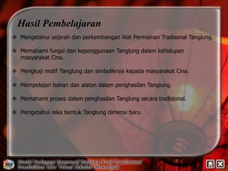 Hasil Pembelajaran 
v Mengetahui sejarah dan perkembangan Alat Permainan Tradisonal Tanglung. 
v Memahami fungsi dan kepenggunaan Tanglung dalam kehidupan 
masyarakat Cina. 
v Mengkaji motif Tanglung dan simboliknya kepada masyarakat Cina. 
v Mempelajari bahan dan alatan dalam penghasilan Tanglung. 
v Memahami proses dalam penghasilan Tanglung secara tradisional. 
v Mengetahui reka bentuk Tanglung dimensi baru. 
 