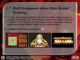 1.7 Motif Keagamaan dalam Reka Bentuk 
Tanglung 
v Di China, kepercayaan Buddhisme dan Taoisme adalah sangat popular di 
kalangan masyarakat Cina. Pesta Tanglung sangat mirip dengan sambutan 
keramaian di kuil, tanglung berunsur agama direka untuk pesta tanglung 
agama yang sering diadakan sekitar kuil dan dakyah agama. 
v ke Galeri Motif Tanglung Keagamaan 
 