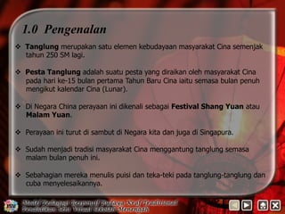 1.0 Pengenalan 
v Tanglung merupakan satu elemen kebudayaan masyarakat Cina semenjak 
tahun 250 SM lagi. 
v Pesta Tanglung adalah suatu pesta yang diraikan oleh masyarakat Cina 
pada hari ke-15 bulan pertama Tahun Baru Cina iaitu semasa bulan penuh 
mengikut kalendar Cina (Lunar). 
v Di Negara China perayaan ini dikenali sebagai Festival Shang Yuan atau 
Malam Yuan. 
v Perayaan ini turut di sambut di Negara kita dan juga di Singapura. 
v Sudah menjadi tradisi masyarakat Cina menggantung tanglung semasa 
malam bulan penuh ini. 
v Sebahagian mereka menulis puisi dan teka-teki pada tanglung-tanglung dan 
cuba menyelesaikannya. 
 