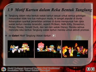 1.9 Motif Kartun dalam Reka Bentuk Tanglung 
v Tanglung dalam reka bentuk watak kartun sesuai untuk semua golongan 
masyarakat tidak kira tua mahupun muda, ia sangat popular di dunia. 
Kebanyakan syarikat penerbitan animasi di dunia mempunyai hak cipta 
watak kartun mereka tersendiri, seperti Mr.Bean, Hello Kitty, Doraemon, 
Mickey Mouse, Donald Duck, dan lain-lain watak Disney. Mereka semua 
mencipta reka bentuk Tanglung watak kartun mereka untuk aktiviti promosi. 
v ke Galeri Motif Tanglung Watak Kartun 
 