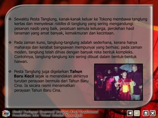 v Sewaktu Pesta Tanglung, kanak-kanak keluar ke Tokong membawa tanglung 
kertas dan menyelesai riddles di tanglung yang sering mengandungi 
pesanan nasib yang baik, pesatuan semula keluarga, perolehan hasil 
tanaman yang amat banyak, kemakmuran dan kecintaan. 
v Pada zaman kuno, tanglung-tanglung adalah sederhana, kerana hanya 
maharaja dan kerabat bangsawan mempunyai yang berhias; pada zaman 
moden, tanglung telah dihias dengan banyak reka bentuk kompleks. 
Contohnya, tanglung-tanglung kini sering dibuat dalam bentuk-bentuk 
haiwan. 
v Pesta Tanglung juga digelarkan Tahun 
Baru Kecil sejak ia menandakan akhirnya 
turutan perayaan bermula dari Tahun Baru 
Cina. Ia secara rasmi menamatkan 
perayaan Tahun Baru Cina. 
 