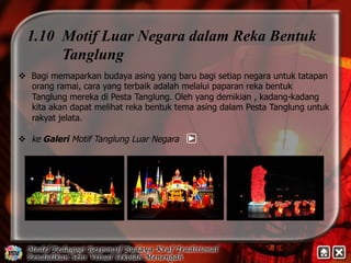 1.10 Motif Luar Negara dalam Reka Bentuk 
Tanglung 
v Bagi memaparkan budaya asing yang baru bagi setiap negara untuk tatapan 
orang ramai, cara yang terbaik adalah melalui paparan reka bentuk 
Tanglung mereka di Pesta Tanglung. Oleh yang demikian , kadang-kadang 
kita akan dapat melihat reka bentuk tema asing dalam Pesta Tanglung untuk 
rakyat jelata. 
v ke Galeri Motif Tanglung Luar Negara 
 