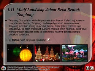 1.11 Motif Landskap dalam Reka Bentuk 
Tanglung 
v Tanglung Cina adalah lebih daripada sekadar hiasan. Dalam kejuruteraan 
pencahayaan bandar, Tanglung Landskap digunakan secara meluas. 
Tanglung landskap sering muncul di taman, tasik, jalan, restoran dan 
sebagainya. Ia boleh membuat suasana menjadi lebih harmoni, dand apat 
mengurangkan tekanan serta ia lebih tinggi nilainya daripada lampu 
landskap tradisional. 
v ke Galeri Motif Tanglung Landskap 
 