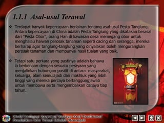 1.1.1 Asal-usul Terawal 
v Terdapat banyak kepercayaan berlainan tentang asal-usul Pesta Tanglung. 
Antara kepercayaan di China adalah Pesta Tanglung yang dikatakan berasal 
dari Pesta Obor, orang Han di kawasan desa memegang obor untuk 
menghalau haiwan perosak tanaman seperti cacing dan serangga, mereka 
berharap agar tanglung-tanglung yang dinyalakan boleh mengurangkan 
perosak tanaman dan mempunyai hasil tuaian yang baik. 
v Tetapi satu perkara yang pastinya adalah bahawa 
ia berkenaan dengan sesuatu perayaan yang 
menjalinkan hubungan positif di antara masyarakat, 
keluarga, alam semulajadi dan makhluk yang lebih 
tinggi yang mereka percaya bertanggungjawab 
untuk membawa serta mengembalikan cahaya tiap 
tahun. 
 