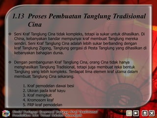 1.13 Proses Pembuatan Tanglung Tradisional 
Cina 
v Seni Kraf Tanglung Cina tidak kompleks, tetapi ia sukar untuk dihasilkan. Di 
China, kebanyakan bandar mempunyai kraf membuat Tanglung mereka 
sendiri. Seni Kraf Tanglung Cina adalah lebih sukar berbanding dengan 
kraf Tanglung Zigong, Tanglung gergasi di Pesta Tanglung yang dihasilkan di 
kebanyakan bahagian dunia. 
v Dengan pembangunan Kraf Tanglung Cina, orang Cina tidak hanya 
menghasilkan Tanglung Tradisional, tetapi juga membuat reka bentuk 
Tanglung yang lebih kompleks. Terdapat lima elemen kraf utama dalam 
membuat Tanglung Cina sekarang. 
1. Kraf pemodelan dawai besi 
2. Ukiran pada kraf kayu 
3. Kraf mengikat 
4. Kromosom kraf 
5. FRP kraf pemodelan 
 