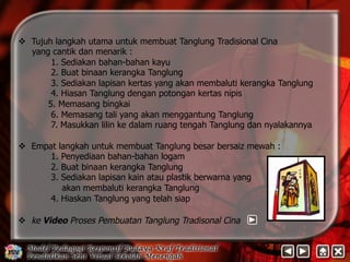 v Tujuh langkah utama untuk membuat Tanglung Tradisional Cina 
yang cantik dan menarik : 
1. Sediakan bahan-bahan kayu 
2. Buat binaan kerangka Tanglung 
3. Sediakan lapisan kertas yang akan membaluti kerangka Tanglung 
4. Hiasan Tanglung dengan potongan kertas nipis 
5. Memasang bingkai 
6. Memasang tali yang akan menggantung Tanglung 
7. Masukkan lilin ke dalam ruang tengah Tanglung dan nyalakannya 
v Empat langkah untuk membuat Tanglung besar bersaiz mewah : 
1. Penyediaan bahan-bahan logam 
2. Buat binaan kerangka Tanglung 
3. Sediakan lapisan kain atau plastik berwarna yang 
akan membaluti kerangka Tanglung 
4. Hiaskan Tanglung yang telah siap 
v ke Video Proses Pembuatan Tanglung Tradisonal Cina 
 