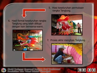 5. Hiasi keseluruhan permukaan 
rangka Tanglung. 
6. Hasil formal keseluruhan rangka 
Tanglung yang telah dilitupi 
dengan kain berwarna-warni. 
7. Proses akhir menghias Tanglung. 
 