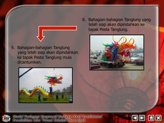 8. Bahagian-bahagian Tanglung yang 
telah siap akan dipindahkan ke 
tapak Pesta Tanglung. 
9. Bahagian-bahagian Tanglung 
yang telah siap akan dipindahkan 
ke tapak Pesta Tanglung mula 
dicantumkan. 
 