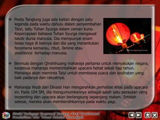 v Pesta Tanglung juga ada kaitan dengan satu 
legenda pada waktu dahulu dalam penyembahan 
Taiyi, iaitu Tuhan Syurga dalam zaman kuno. 
Kepercayaan bahawa Tuhan Syurga mengawal 
takdir dunia manusia. Dia mempunyai enam 
belas naga di beknya dan dia yang menentukan 
fenomena kemarau, ribut, famine atau 
pestilence terhadap manusia. 
v Bermula dengan Qinshihuang maharaja pertama untuk menyatukan negara, 
kesemua maharaja memerintahkan upacara hebat sekali tiap tahun. 
Maharaja akan meminta Taiyi untuk membawa cuaca dan kesihatan yang 
baik padanya dan rakyatnya. 
v Maharaja Wudi dari Dinasti Han mengarahkan perhatian khas pada upacara 
ini. Pada 104 SM, dia mengumumkannya sebagai salah satu perayaan yang 
terpenting dan upacara akan berlangsung sepanjang malam. Setelah 
selesai, mereka akan membersihkannya pada waktu pagi. 
 