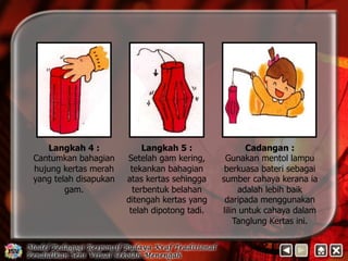 Langkah 4 : 
Cantumkan bahagian 
hujung kertas merah 
yang telah disapukan 
gam. 
Cadangan : 
Gunakan mentol lampu 
berkuasa bateri sebagai 
sumber cahaya kerana ia 
adalah lebih baik 
daripada menggunakan 
lilin untuk cahaya dalam 
Tanglung Kertas ini. 
Langkah 5 : 
Setelah gam kering, 
tekankan bahagian 
atas kertas sehingga 
terbentuk belahan 
ditengah kertas yang 
telah dipotong tadi. 
 