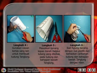 Langkah 4 : 
Gunakan cawan 
kertas yang lain 
untuk membuat 
tudung Tanglung. 
Langkah 6 : 
Ikat hujung benang 
dengan rod plastik dan 
kemaskan cantuman 
tudung dan bahagian 
bawah Tanglung 
dengan riben. 
Langkah 5 : 
Masukkan benang 
kapas merah melalui 
lubang yang ditebuk 
pada tudung dan 
bahagian bawah 
Tanglung. 
 