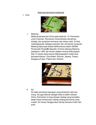 Asal-usul permainan tradisional
1. Cina




    I.    Mahjong
          Mahjong berasal dari China pada abad ke- 19. Permainan
          untuk 4 pemain. Permainan inimemerlukan kemahiran,
          strategi, dan pengiraan termasuk satu tahap nasib. Di Asia,
          mahjongpopular sebagai perjudian dan permainan komputer.
          Mahjong dipercayai dicipta olehKonfusius dalam 500SM
          Pemerintah People¶s Republic of China dilarang Mahjong
          padatahun 1949, dan dimain setelah revolusi Kebudayaan.
          Ada 13 variasi utama aturan Mahjongseperti variasi Asia
          termasuk Kanton, Cina Klasik, Sichuan, Jepang, Taiwan,
          Singapura,Fujian, Filipina dan Vietnam.




    II.   Go
          Go ialah permainan berpapan yang dimainkan oleh dua
          orang. Go juga dikenali sebagai wéiqí di dalam bahasa
          China. Permainan ini kaya dengan strategi yang kompleks
          tetapi hanya mempunyai undang-undang permainan yang
          mudah. Go hanya menggunakan biji-biji berwarna hitam dan
          putih.
 