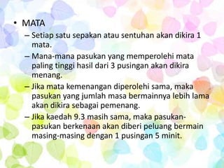 • MATA
  – Setiap satu sepakan atau sentuhan akan dikira 1
    mata.
  – Mana-mana pasukan yang memperolehi mata
    paling tinggi hasil dari 3 pusingan akan dikira
    menang.
  – Jika mata kemenangan diperolehi sama, maka
    pasukan yang jumlah masa bermainnya lebih lama
    akan dikira sebagai pemenang.
  – Jika kaedah 9.3 masih sama, maka pasukan-
    pasukan berkenaan akan diberi peluang bermain
    masing-masing dengan 1 pusingan 5 minit.
 
