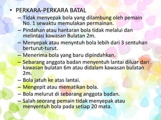 • PERKARA-PERKARA BATAL
  – Tidak menyepak bola yang dilambung oleh pemain
    No. 1 sewaktu memulakan permainan.
  – Pindahan atau hantaran bola tidak melalui dan
    melintasi kawasan Bulatan 2m.
  – Menyepak atau menyntuh bola lebih dari 3 sentuhan
    berturut-turut.
  – Menerima bola yang baru dipindahkan.
  – Sebarang anggota badan menyentuh lantai diluar dari
    kawasan bulatan 6m atau didalam kawasan bulatan
    2m.
  – Bola jatuh ke atas lantai.
  – Mengepit atau mematikan bola.
  – Bola melurut di sebarang anggota badan.
  – Salah seorang pemain tidak menyepak atau
    menyentuh bola pada setiap 20 mata.
 
