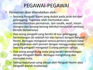 PEGAWAI-PEGAWAI
• Permainan akan dikendalikan oleh:-
   – Seorang Pengadil Rasmi yang duduk pada jarak 6m dari
     gelanggang. Tugasnya ialah memulakan atau
     memberhentikan permainan. Jam randik, wisel, mesin
     mengira dan borang-borang teknikal hendaklah sentiasa
     berada bersamanya.
   – Dua orang pengadil yang berdiri di luar gelanggang
     bertentangan (di sebelah kiri dan kanan) dengan Pengadil
     Rasmi. Bertugas mengawal semua perkara-perkara batal
     yang dilakukan oleh pemain dengan menggunakan wisel.
     Seorang pengadil mengawal 3 orang pemain sahaja.
   – Dua orang penghitung mata yang berdiri bertentangan
     dengan Pengadil Rasmi. Bertugas menghitung dan
     mencatat mata.
   – Semua keputusan yang dibuat oleh Pengadil Rasmi atau
     Pengadil adalah muktamad.
 