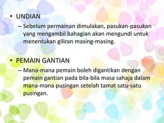 • UNDIAN
  – Sebelum permainan dimulakan, pasukan-pasukan
    yang mengambil bahagian akan mengundi untuk
    menentukan giliran masing-masing.


• PEMAIN GANTIAN
  – Mana-mana pemain boleh digantikan dengan
    pemain gantian pada bila-bila masa sahaja dalam
    mana-mana pusingan setelah tamat satu-satu
    pusingan.
 