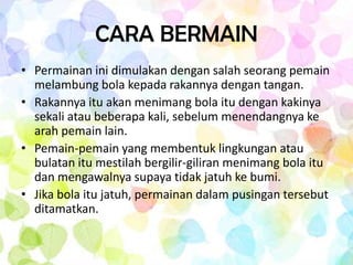 CARA BERMAIN
• Permainan ini dimulakan dengan salah seorang pemain
  melambung bola kepada rakannya dengan tangan.
• Rakannya itu akan menimang bola itu dengan kakinya
  sekali atau beberapa kali, sebelum menendangnya ke
  arah pemain lain.
• Pemain-pemain yang membentuk lingkungan atau
  bulatan itu mestilah bergilir-giliran menimang bola itu
  dan mengawalnya supaya tidak jatuh ke bumi.
• Jika bola itu jatuh, permainan dalam pusingan tersebut
  ditamatkan.
 