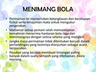MENIMANG BOLA
• Permainan ini memerlukan ketangkasan dan kecekapan
  fizikal serta ketajaman mata untuk mengukur
  pergerakan.
• Matlamat setiap pemain ialah memantapkan
  kemahiran menerima hantaran bola raga dan
  menimangnya dengan selesa selama yang mungkin.
• Jangka masa permainan tidak ditentukan kecuali dalam
  pertandingan yang lazimnya dianjurkan sebagai acara
  berpasukan.
• Pasukan yang berjaya membuat timangan paling
  banyak dalam suatu tempoh yang ditetapkan, dikira
  menang.
 