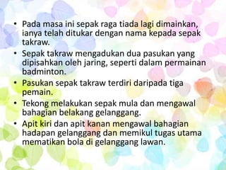 • Pada masa ini sepak raga tiada lagi dimainkan,
  ianya telah ditukar dengan nama kepada sepak
  takraw.
• Sepak takraw mengadukan dua pasukan yang
  dipisahkan oleh jaring, seperti dalam permainan
  badminton.
• Pasukan sepak takraw terdiri daripada tiga
  pemain.
• Tekong melakukan sepak mula dan mengawal
  bahagian belakang gelanggang.
• Apit kiri dan apit kanan mengawal bahagian
  hadapan gelanggang dan memikul tugas utama
  mematikan bola di gelanggang lawan.
 