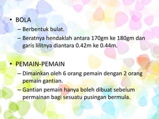 • BOLA
  – Berbentuk bulat.
  – Beratnya hendaklah antara 170gm ke 180gm dan
    garis lilitnya diantara 0.42m ke 0.44m.


• PEMAIN-PEMAIN
  – Dimainkan oleh 6 orang pemain dengan 2 orang
    pemain gantian.
  – Gantian pemain hanya boleh dibuat sebelum
    permainan bagi sesuatu pusingan bermula.
 