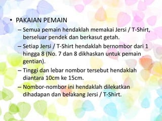 • PAKAIAN PEMAIN
  – Semua pemain hendaklah memakai Jersi / T-Shirt,
    berseluar pendek dan berkasut getah.
  – Setiap Jersi / T-Shirt hendaklah bernombor dari 1
    hingga 8 (No. 7 dan 8 dikhaskan untuk pemain
    gentian).
  – Tinggi dan lebar nombor tersebut hendaklah
    diantara 10cm ke 15cm.
  – Nombor-nombor ini hendaklah dilekatkan
    dihadapan dan belakang Jersi / T-Shirt.
 