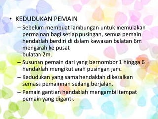 • KEDUDUKAN PEMAIN
  – Sebelum membuat lambungan untuk memulakan
    permainan bagi setiap pusingan, semua pemain
    hendaklah berdiri di dalam kawasan bulatan 6m
    mengarah ke pusat
    bulatan 2m.
  – Susunan pemain dari yang bernombor 1 hingga 6
    hendaklah mengikut arah pusingan jam.
  – Kedudukan yang sama hendaklah dikekalkan
    semasa pemainnan sedang berjalan.
  – Pemain gantian hendaklah mengambil tempat
    pemain yang diganti.
 