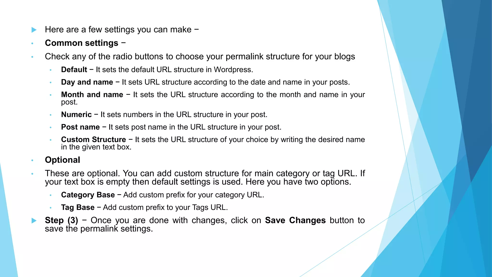  Here are a few settings you can make −
• Common settings −
• Check any of the radio buttons to choose your permalink structure for your blogs
• Default − It sets the default URL structure in Wordpress.
• Day and name − It sets URL structure according to the date and name in your posts.
• Month and name − It sets the URL structure according to the month and name in your
post.
• Numeric − It sets numbers in the URL structure in your post.
• Post name − It sets post name in the URL structure in your post.
• Custom Structure − It sets the URL structure of your choice by writing the desired name
in the given text box.
• Optional
• These are optional. You can add custom structure for main category or tag URL. If
your text box is empty then default settings is used. Here you have two options.
• Category Base − Add custom prefix for your category URL.
• Tag Base − Add custom prefix to your Tags URL.
 Step (3) − Once you are done with changes, click on Save Changes button to
save the permalink settings.
 