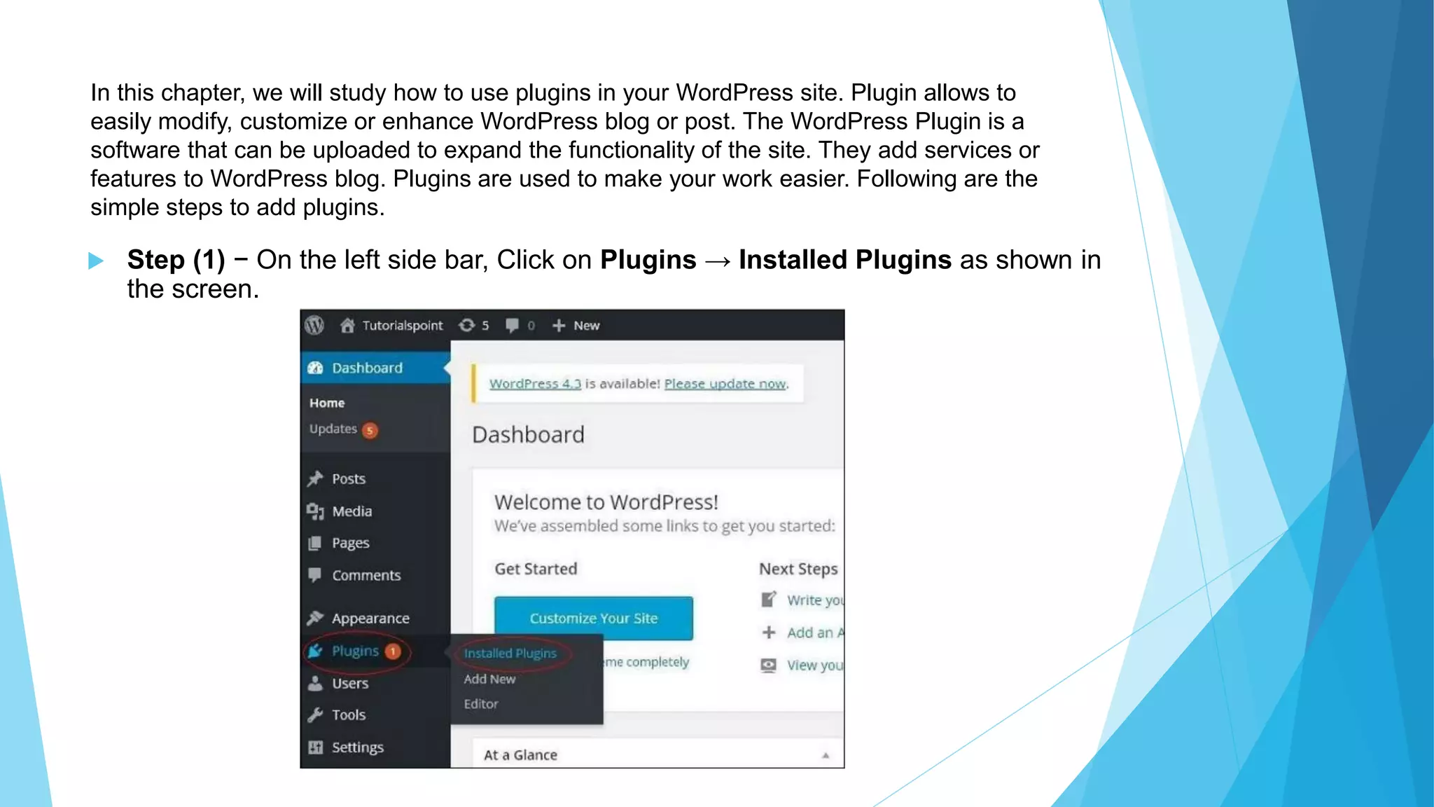 In this chapter, we will study how to use plugins in your WordPress site. Plugin allows to
easily modify, customize or enhance WordPress blog or post. The WordPress Plugin is a
software that can be uploaded to expand the functionality of the site. They add services or
features to WordPress blog. Plugins are used to make your work easier. Following are the
simple steps to add plugins.
 Step (1) − On the left side bar, Click on Plugins → Installed Plugins as shown in
the screen.
 