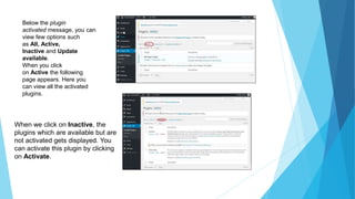 Below the plugin
activated message, you can
view few options such
as All, Active,
Inactive and Update
available.
When you click
on Active the following
page appears. Here you
can view all the activated
plugins.
When we click on Inactive, the
plugins which are available but are
not activated gets displayed. You
can activate this plugin by clicking
on Activate.
 