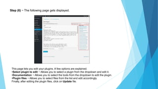 Step (6) − The following page gets displayed.
This page lets you edit your plugins. A few options are explained.
•Select plugin to edit − Allows you to select a plugin from the dropdown and edit it.
•Documentation − Allows you to select the tools from the dropdown to edit the plugin.
•Plugin files − Allows you to select files from the list and edit accordingly.
Finally, after editing the plugin files, click on Update file.
 