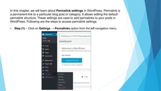 In this chapter, we will learn about Permalink settings in WordPress. Permalink is
a permanent link to a particular blog post or category. It allows setting the default
permalink structure. These settings are used to add permalinks to your posts in
WordPress. Following are the steps to access permalink settings.
 Step (1) − Click on Settings → Permalinks option from the left navigation menu.
 