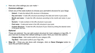  Here are a few settings you can make −
• Common settings −
• Check any of the radio buttons to choose your permalink structure for your blogs
• Default − It sets the default URL structure in Wordpress.
• Day and name − It sets URL structure according to the date and name in your posts.
• Month and name − It sets the URL structure according to the month and name in your
post.
• Numeric − It sets numbers in the URL structure in your post.
• Post name − It sets post name in the URL structure in your post.
• Custom Structure − It sets the URL structure of your choice by writing the desired name
in the given text box.
• Optional
• These are optional. You can add custom structure for main category or tag URL. If
your text box is empty then default settings is used. Here you have two options.
• Category Base − Add custom prefix for your category URL.
• Tag Base − Add custom prefix to your Tags URL.
 Step (3) − Once you are done with changes, click on Save Changes button to
save the permalink settings.
 