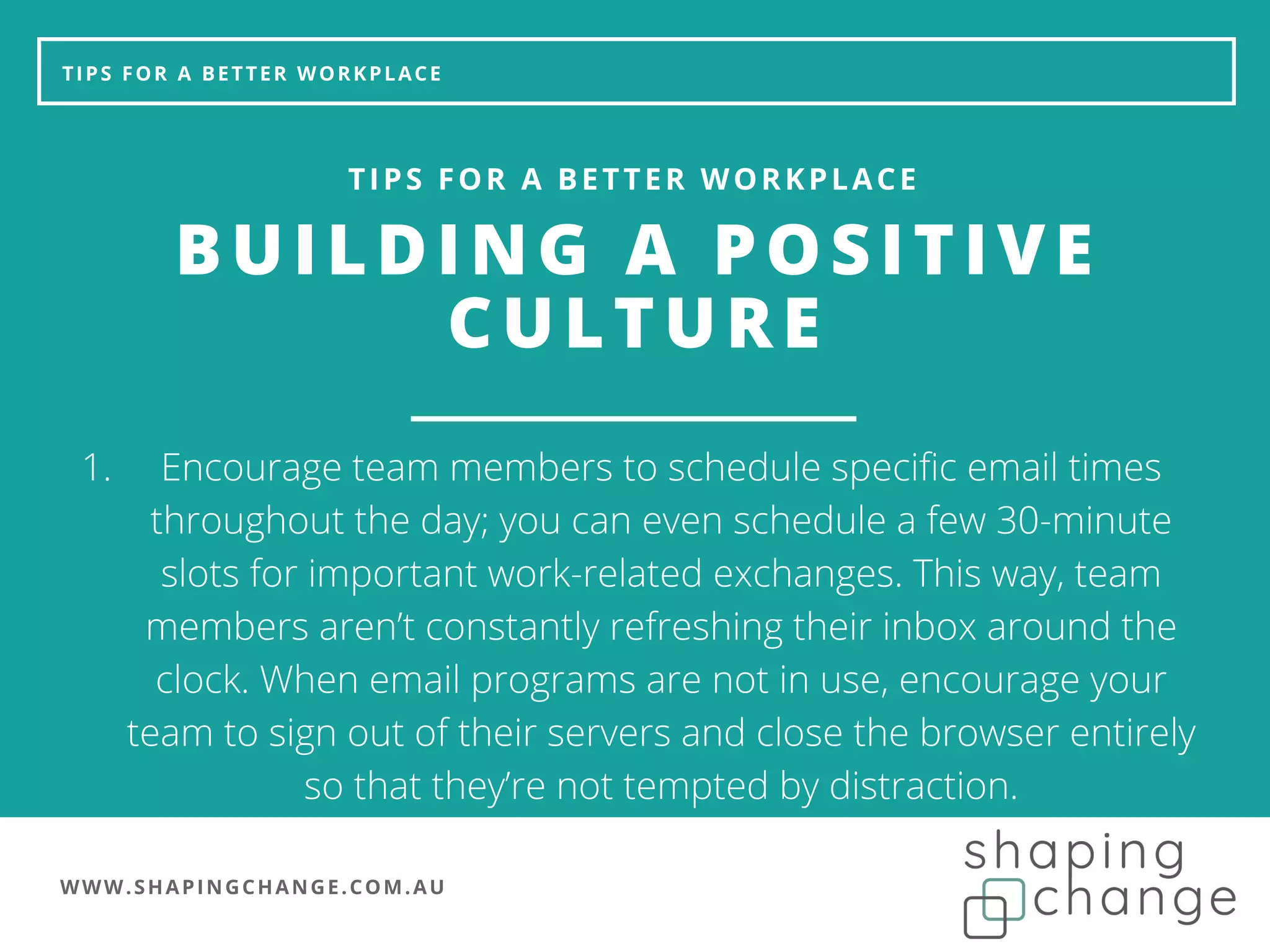 WWW.SHAPINGCHANGE.COM.AU
TIPS FOR A BETTER WORKPLACE
BUILDING A POSITIVE
CULTURE
TIPS FOR A BETTER WORKPLACE
Encourage team members to schedule specific email times
throughout the day; you can even schedule a few 30-minute
slots for important work-related exchanges. This way, team
members aren’t constantly refreshing their inbox around the
clock. When email programs are not in use, encourage your
team to sign out of their servers and close the browser entirely
so that they’re not tempted by distraction.
1.
 