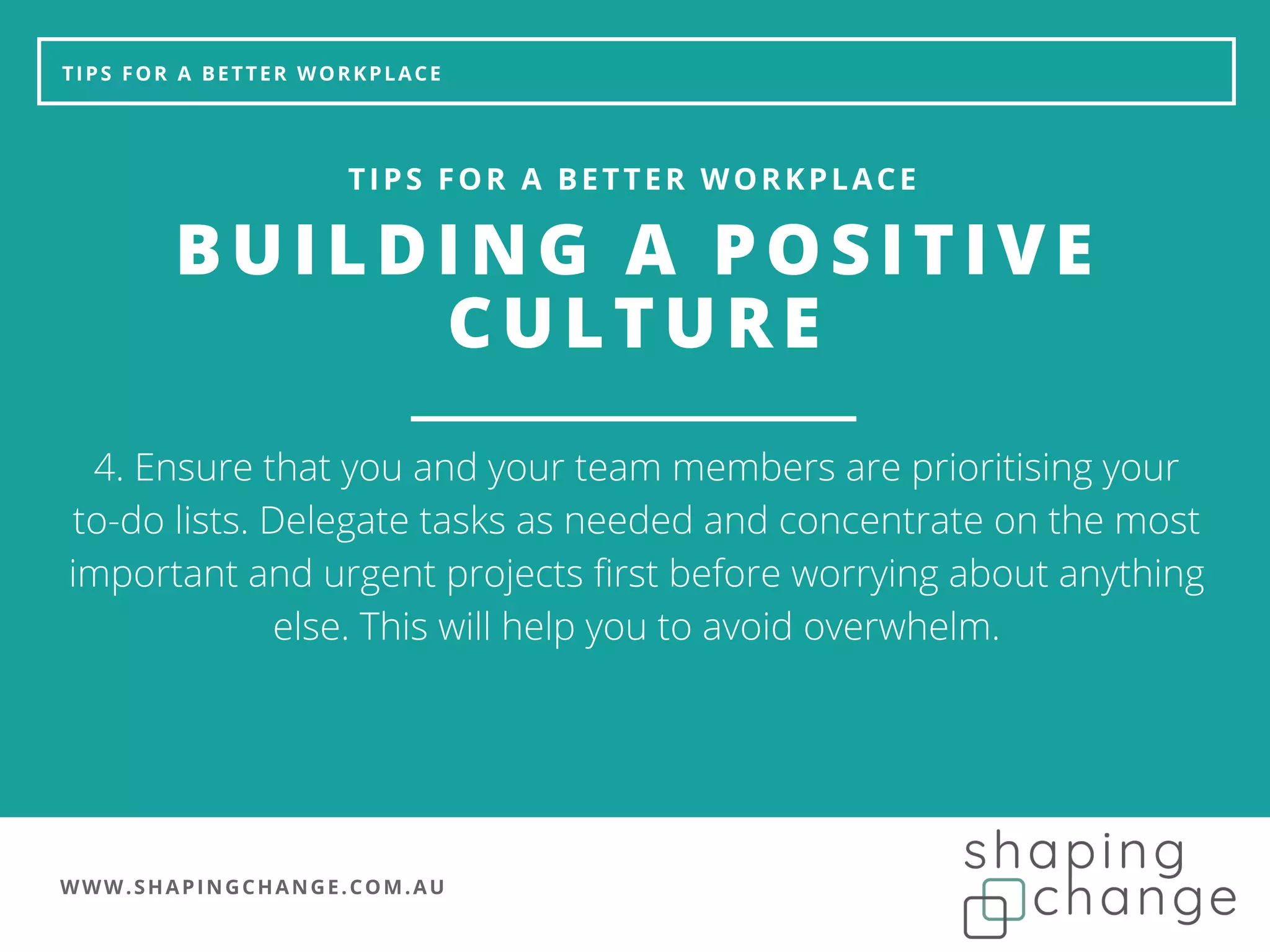 WWW.SHAPINGCHANGE.COM.AU
TIPS FOR A BETTER WORKPLACE
BUILDING A POSITIVE
CULTURE
TIPS FOR A BETTER WORKPLACE
4. Ensure that you and your team members are prioritising your
to-do lists. Delegate tasks as needed and concentrate on the most
important and urgent projects first before worrying about anything
else. This will help you to avoid overwhelm.
 