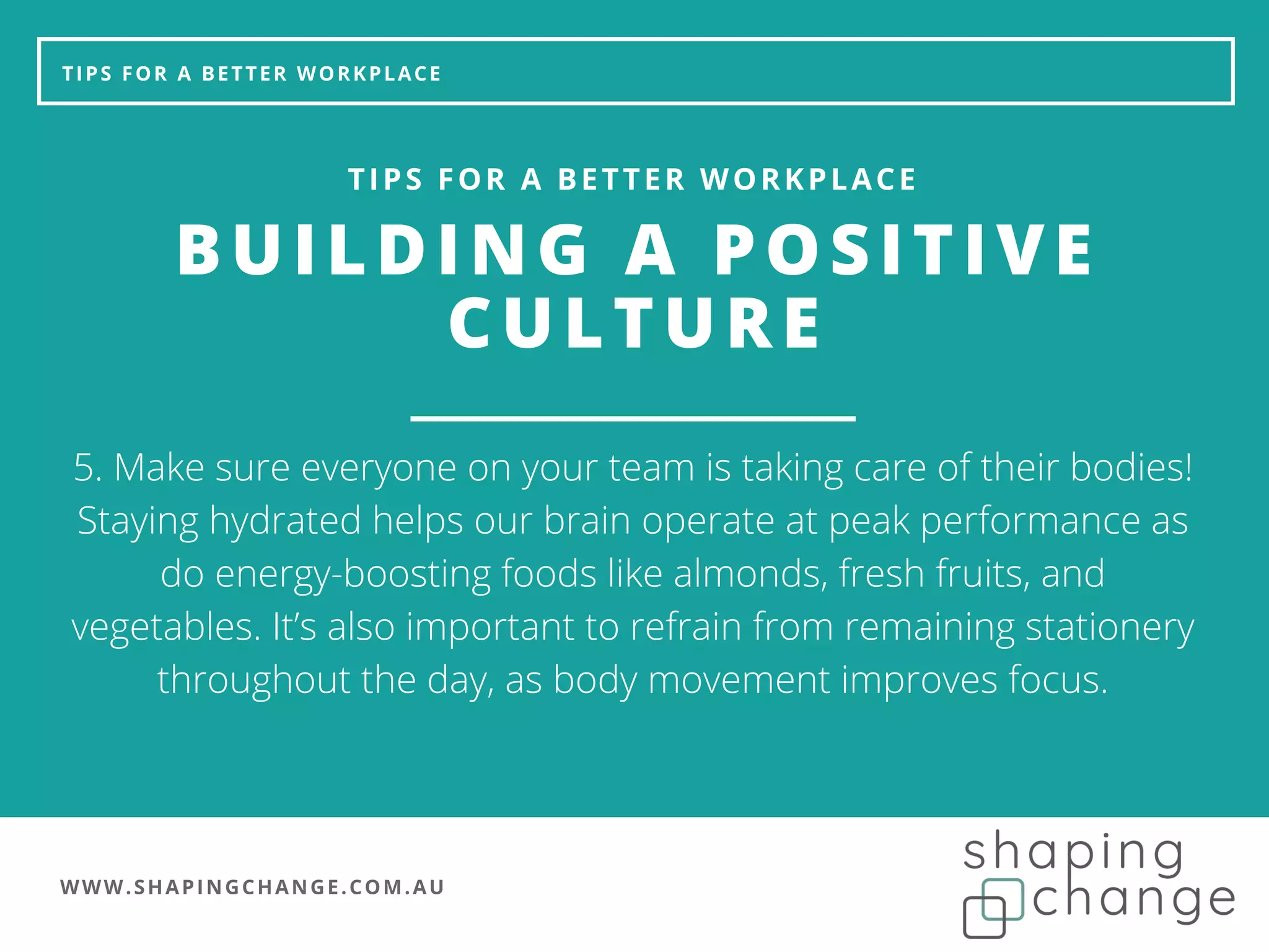 WWW.SHAPINGCHANGE.COM.AU
TIPS FOR A BETTER WORKPLACE
BUILDING A POSITIVE
CULTURE
TIPS FOR A BETTER WORKPLACE
5. Make sure everyone on your team is taking care of their bodies!
Staying hydrated helps our brain operate at peak performance as
do energy-boosting foods like almonds, fresh fruits, and
vegetables. It’s also important to refrain from remaining stationery
throughout the day, as body movement improves focus.
 